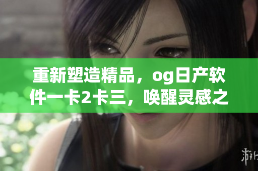 重新塑造精品，og日产软件一卡2卡三，唤醒灵感之源
