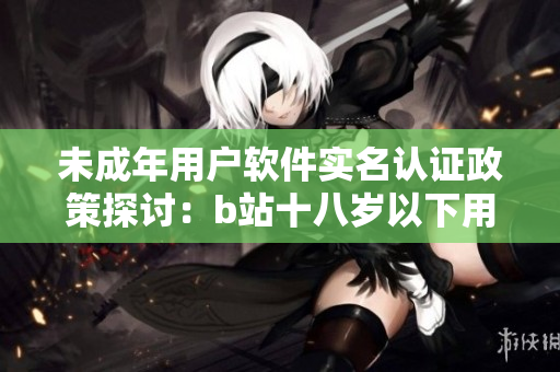 未成年用户软件实名认证政策探讨：b站十八岁以下用户能否进行实名认证？