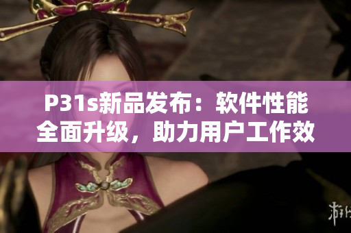 P31s新品发布：软件性能全面升级，助力用户工作效率提升