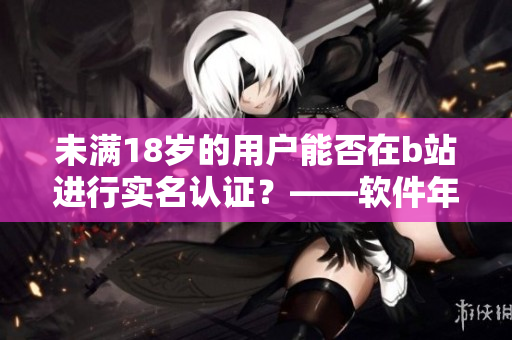 未满18岁的用户能否在b站进行实名认证？——软件年龄限制探讨