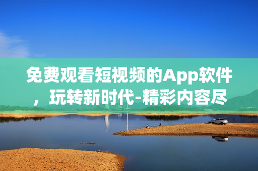 免费观看短视频的App软件，玩转新时代-精彩内容尽在一手掌握