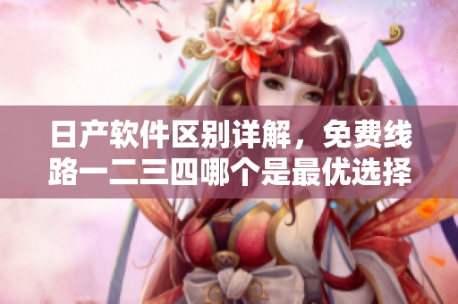 日产软件区别详解，免费线路一二三四哪个是最优选择