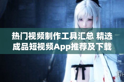 热门视频制作工具汇总 精选成品短视频App推荐及下载指南