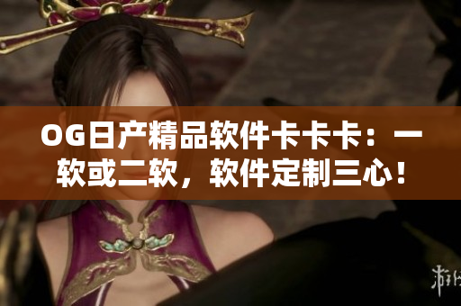 OG日产精品软件卡卡卡：一软或二软，软件定制三心！