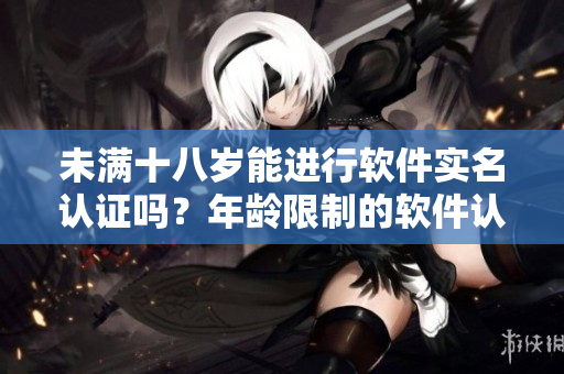 未满十八岁能进行软件实名认证吗？年龄限制的软件认证政策深度解读