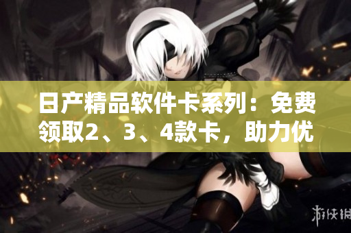 日产精品软件卡系列：免费领取2、3、4款卡，助力优化软件体验