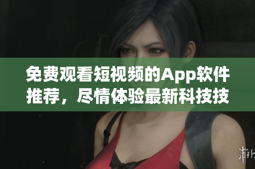 免费观看短视频的App软件推荐，尽情体验最新科技技术