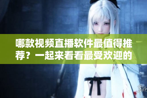 哪款视频直播软件最值得推荐？一起来看看最受欢迎的直播平台!