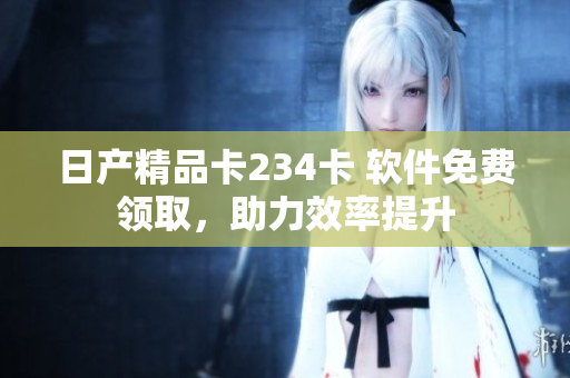 日产精品卡234卡 软件免费领取，助力效率提升