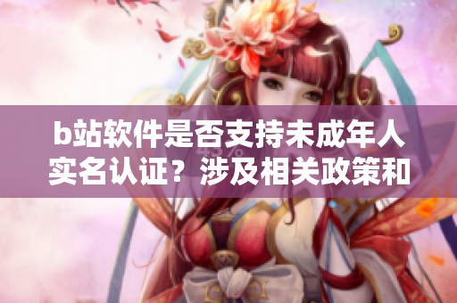 b站软件是否支持未成年人实名认证？涉及相关政策和操作指南