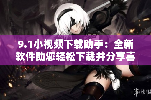 9.1小视频下载助手：全新软件助您轻松下载并分享喜爱的短视频