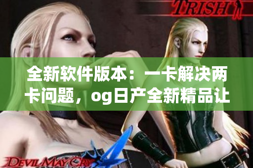 全新软件版本：一卡解决两卡问题，og日产全新精品让你体验三倍乐趣