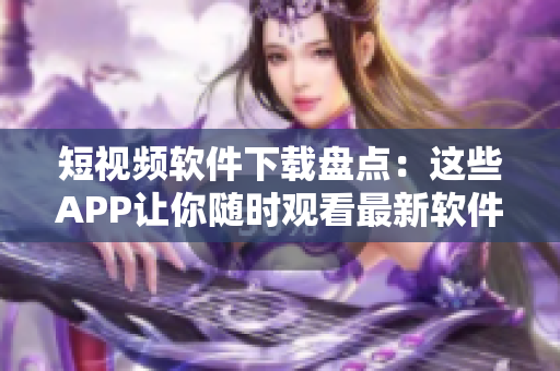 短视频软件下载盘点：这些APP让你随时观看最新软件功能特色