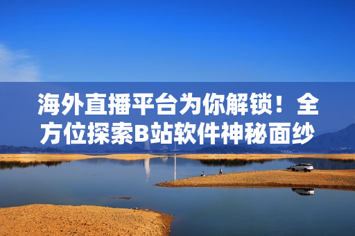 海外直播平台为你解锁！全方位探索B站软件神秘面纱