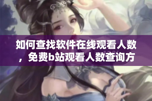 如何查找软件在线观看人数，免费b站观看人数查询方法分享