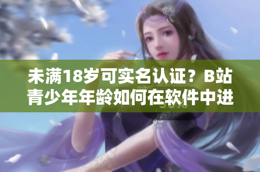 未满18岁可实名认证？B站青少年年龄如何在软件中进行有效认证？
