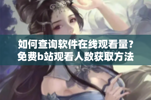 如何查询软件在线观看量？免费b站观看人数获取方法大揭秘