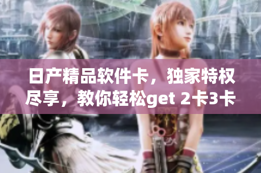 日产精品软件卡，独家特权尽享，教你轻松get 2卡3卡4卡!