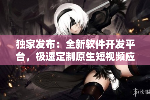 独家发布：全新软件开发平台，极速定制原生短视频应用源码