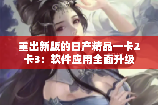 重出新版的日产精品一卡2卡3：软件应用全面升级
