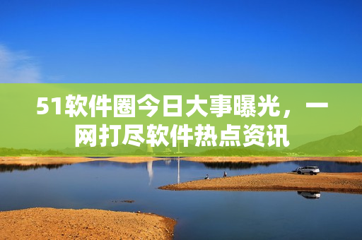 51软件圈今日大事曝光，一网打尽软件热点资讯