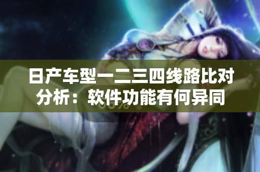 日产车型一二三四线路比对分析：软件功能有何异同