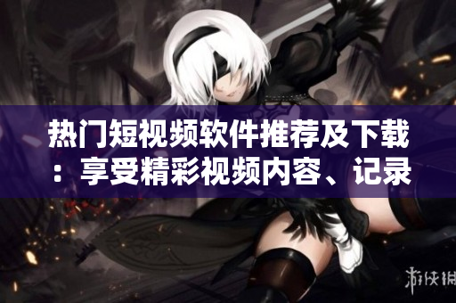 热门短视频软件推荐及下载：享受精彩视频内容、记录生活点滴
