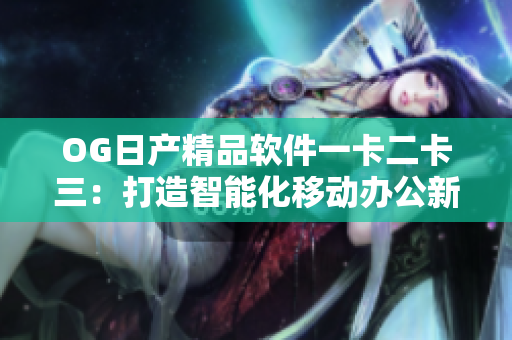 OG日产精品软件一卡二卡三：打造智能化移动办公新体验