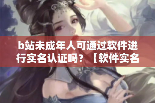 b站未成年人可通过软件进行实名认证吗？【软件实名认证操作详解】