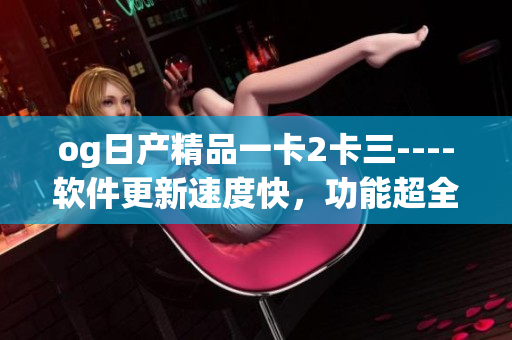og日产精品一卡2卡三----软件更新速度快，功能超全！