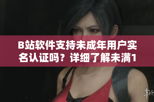 B站软件支持未成年用户实名认证吗？详细了解未满18岁如何进行实名认证