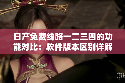 日产免费线路一二三四的功能对比：软件版本区别详解