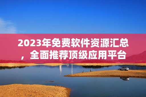 2023年免费软件资源汇总，全面推荐顶级应用平台