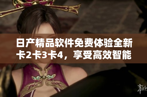 日产精品软件免费体验全新卡2卡3卡4，享受高效智能！
