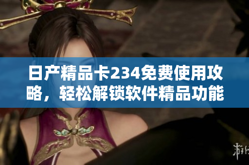 日产精品卡234免费使用攻略，轻松解锁软件精品功能