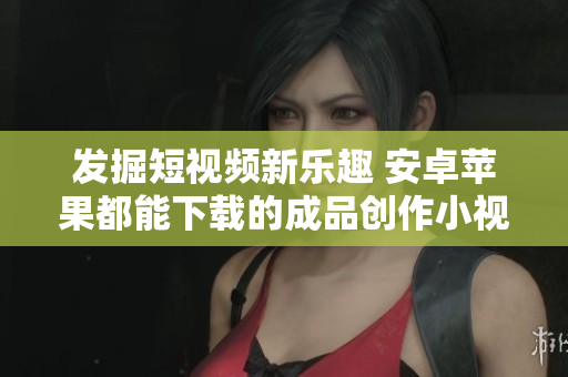 发掘短视频新乐趣 安卓苹果都能下载的成品创作小视频应用推荐