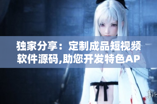 独家分享：定制成品短视频软件源码,助您开发特色APP
