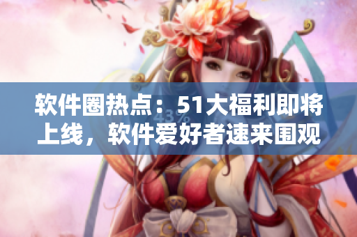 软件圈热点：51大福利即将上线，软件爱好者速来围观