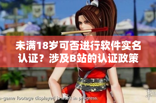 未满18岁可否进行软件实名认证？涉及B站的认证政策揭秘