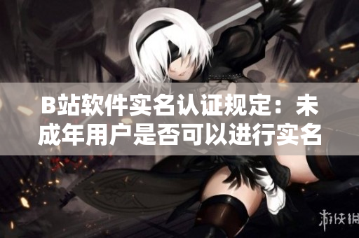 B站软件实名认证规定：未成年用户是否可以进行实名认证？