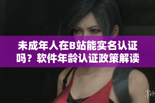 未成年人在B站能实名认证吗？软件年龄认证政策解读