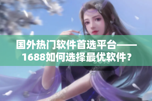 国外热门软件首选平台——1688如何选择最优软件？