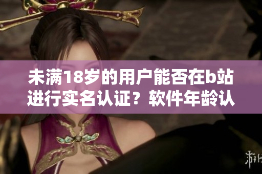 未满18岁的用户能否在b站进行实名认证？软件年龄认证政策详解