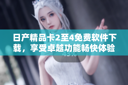 日产精品卡2至4免费软件下载，享受卓越功能畅快体验