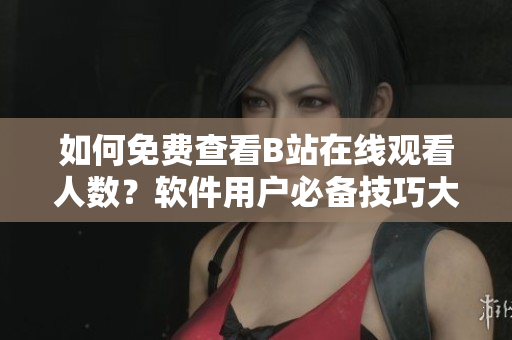 如何免费查看B站在线观看人数？软件用户必备技巧大揭秘