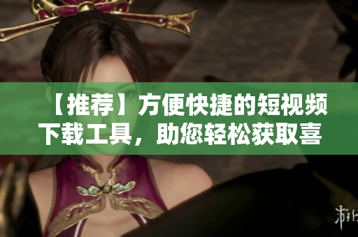 【推荐】方便快捷的短视频下载工具，助您轻松获取喜爱视频