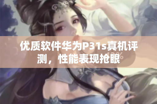 优质软件华为P31s真机评测，性能表现抢眼