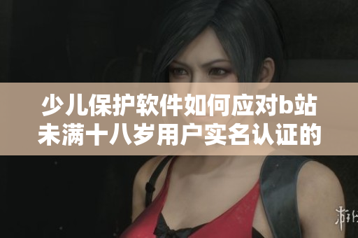 少儿保护软件如何应对b站未满十八岁用户实名认证的挑战