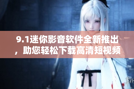 9.1迷你影音软件全新推出，助您轻松下载高清短视频