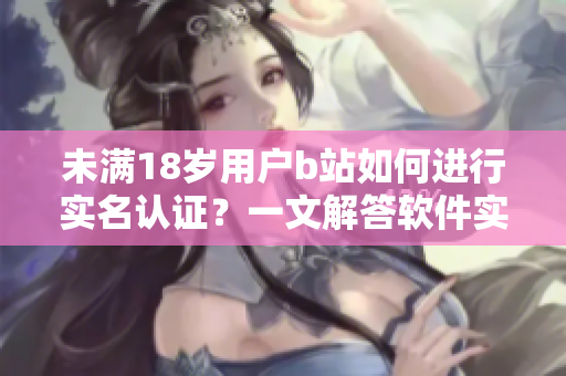 未满18岁用户b站如何进行实名认证？一文解答软件实名认证步骤